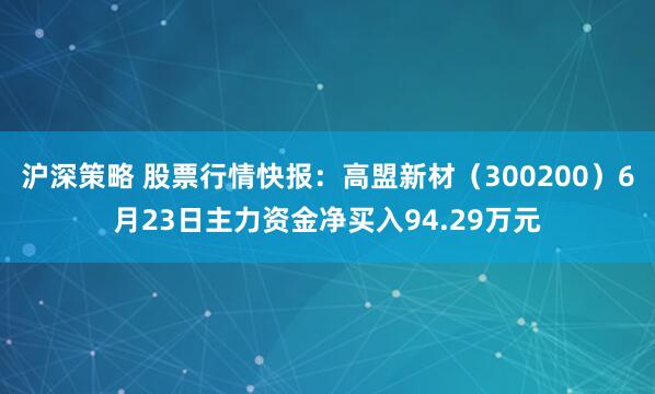 沪深策略 股票行情快报：高盟新材（300200）6月23日主力资金净买入94.29万元