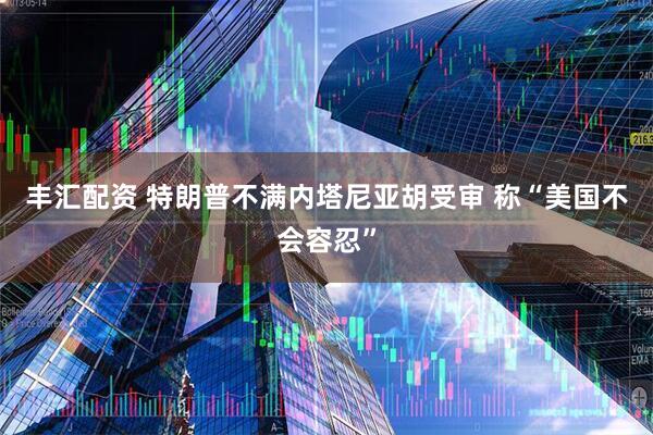 丰汇配资 特朗普不满内塔尼亚胡受审 称“美国不会容忍”