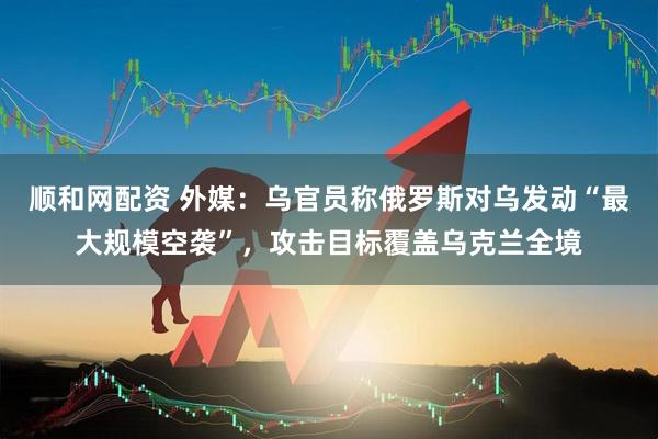 顺和网配资 外媒：乌官员称俄罗斯对乌发动“最大规模空袭”，攻击目标覆盖乌克兰全境