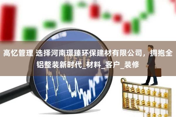 高忆管理 选择河南璟臻环保建材有限公司，拥抱全铝整装新时代_材料_客户_装修