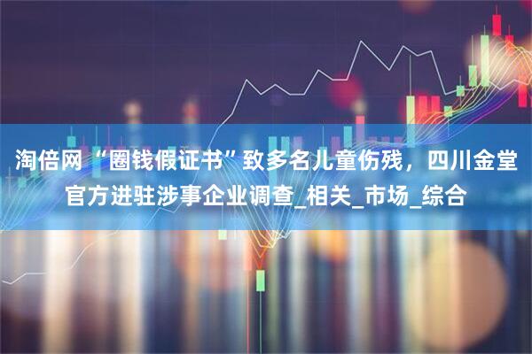淘倍网 “圈钱假证书”致多名儿童伤残，四川金堂官方进驻涉事企业调查_相关_市场_综合