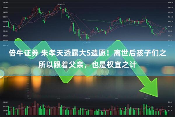 倍牛证券 朱孝天透露大S遗愿！离世后孩子们之所以跟着父亲，也是权宜之计