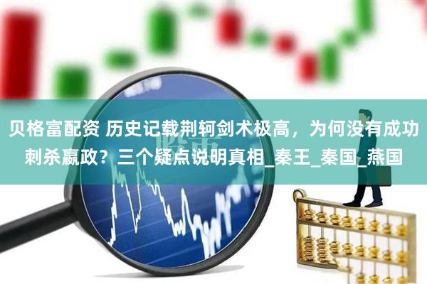 贝格富配资 历史记载荆轲剑术极高，为何没有成功刺杀嬴政？三个疑点说明真相_秦王_秦国_燕国
