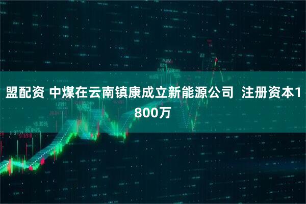 盟配资 中煤在云南镇康成立新能源公司  注册资本1800万