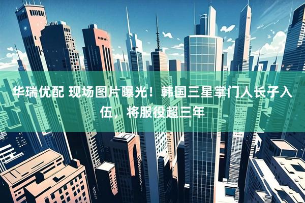 华瑞优配 现场图片曝光！韩国三星掌门人长子入伍，将服役超三年