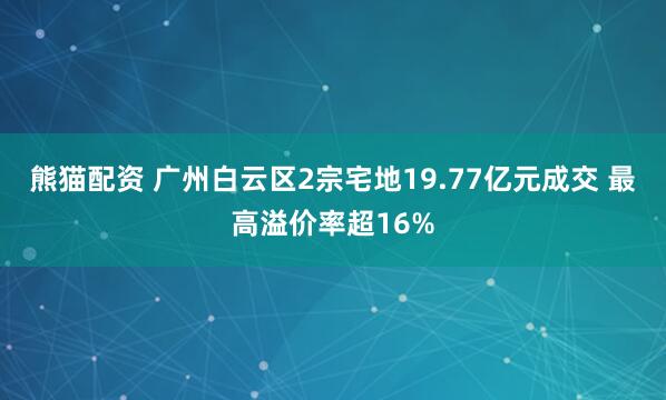 熊猫配资 广州白云区2宗宅地19.77亿元成交 最高溢价率超16%