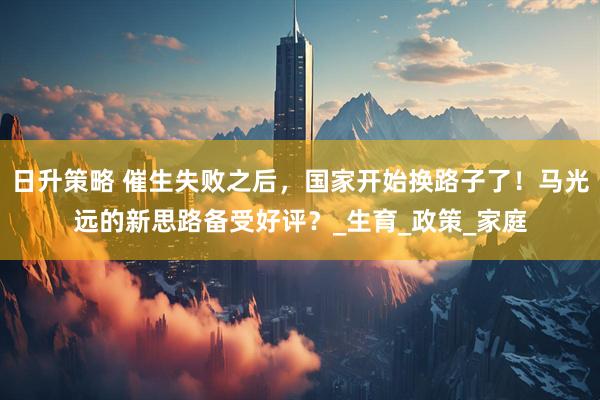 日升策略 催生失败之后，国家开始换路子了！马光远的新思路备受好评？_生育_政策_家庭