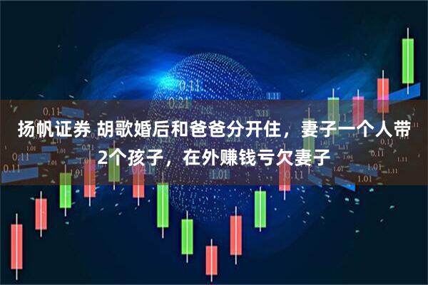 扬帆证券 胡歌婚后和爸爸分开住，妻子一个人带2个孩子，在外赚钱亏欠妻子