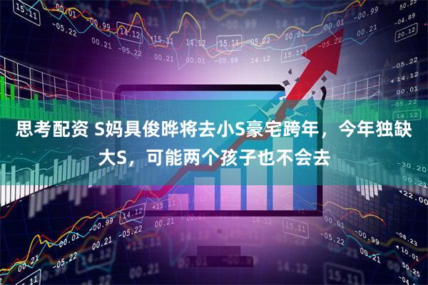 思考配资 S妈具俊晔将去小S豪宅跨年，今年独缺大S，可能两个孩子也不会去