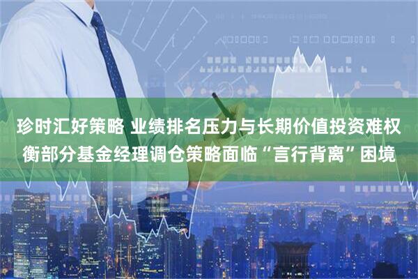 珍时汇好策略 业绩排名压力与长期价值投资难权衡部分基金经理调仓策略面临“言行背离”困境