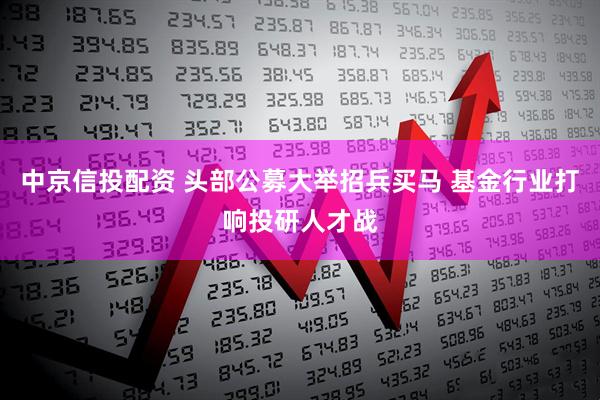 中京信投配资 头部公募大举招兵买马 基金行业打响投研人才战